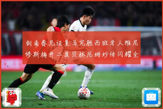 剑南春见证皇马完胜西班牙人维尼修斯梅开二度贝林厄姆妙传闪耀全战术观察
