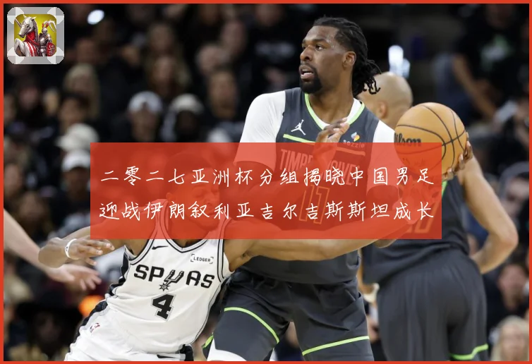 二零二七亚洲杯分组揭晓中国男足迎战伊朗叙利亚吉尔吉斯斯坦成长观察