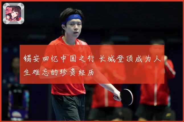 锡安回忆中国之行 长城登顶成为人生难忘的珍贵经历