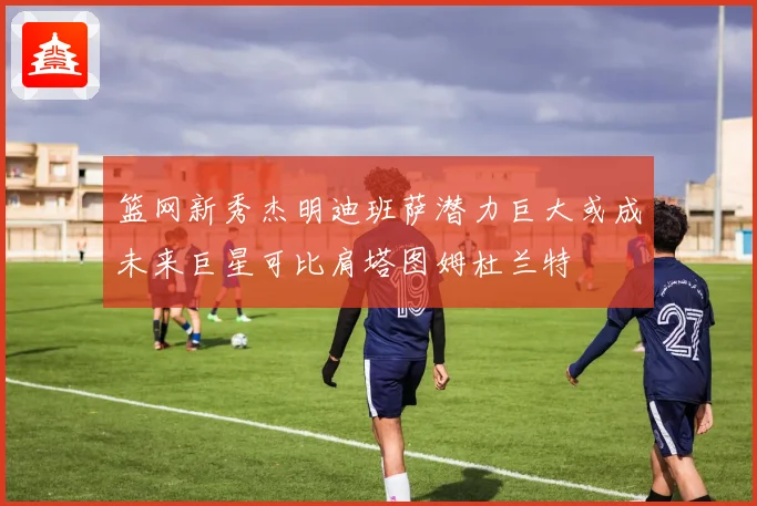 篮网新秀杰明迪班萨潜力巨大或成未来巨星可比肩塔图姆杜兰特
