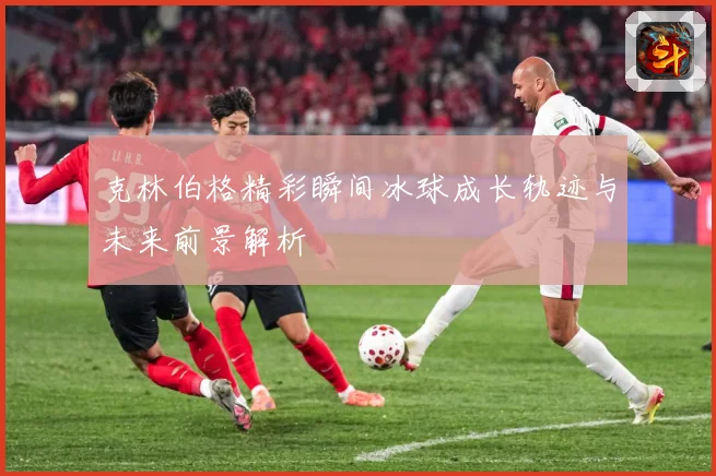 克林伯格精彩瞬间冰球成长轨迹与未来前景解析