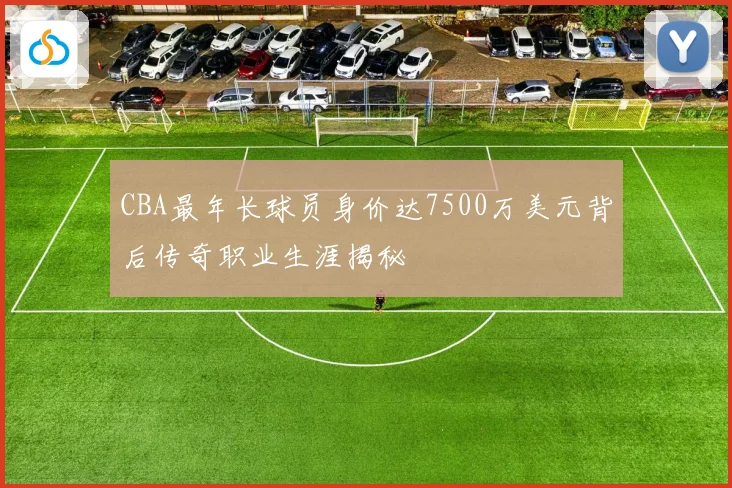 CBA最年长球员身价达7500万美元背后传奇职业生涯揭秘