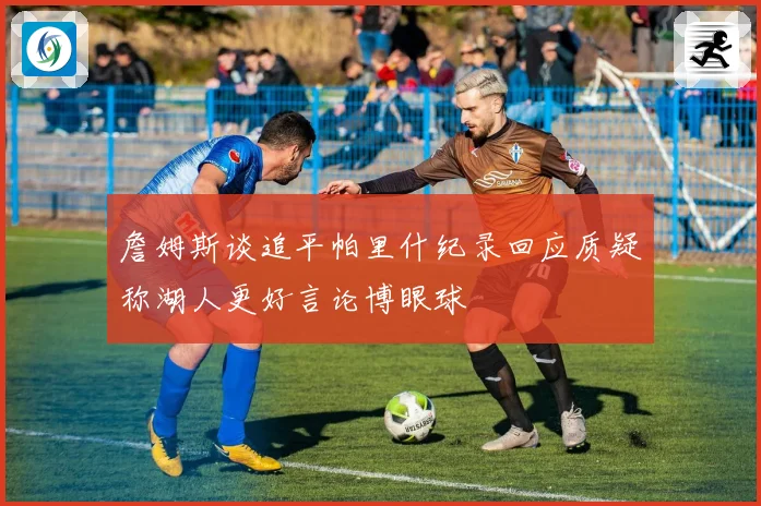 詹姆斯谈追平帕里什纪录回应质疑称湖人更好言论博眼球