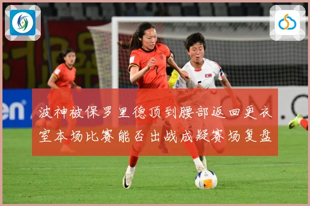 波神被保罗里德顶到腰部返回更衣室本场比赛能否出战成疑赛场复盘