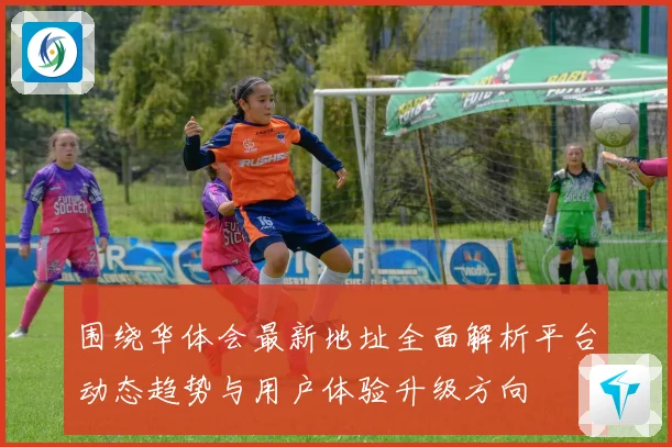 围绕华体会最新地址全面解析平台动态趋势与用户体验升级方向