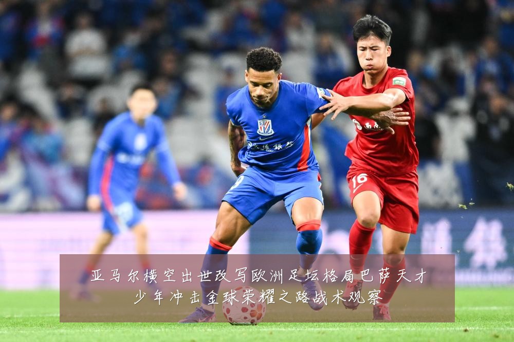 亚马尔横空出世改写欧洲足坛格局巴萨天才少年冲击金球荣耀之路战术观察